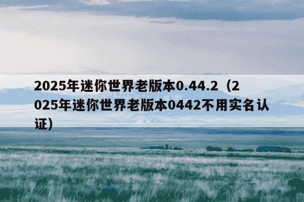 2025年迷你世界老版本0.44.2(2025年迷你世界老版本0442不用实名认证)