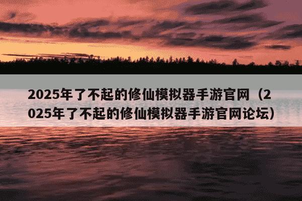 2025年了不起的修仙模拟器手游官网(2025年了不起的修仙模拟器手游官网论坛)