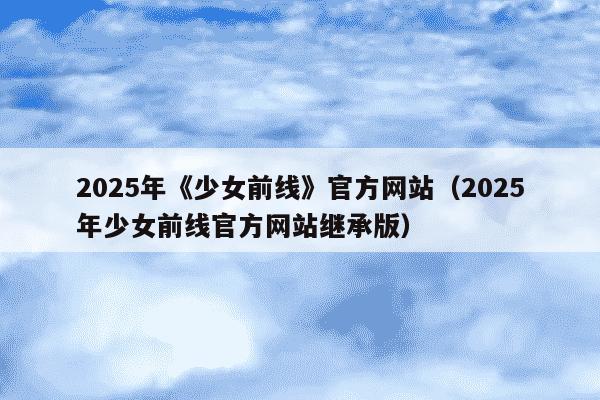 2025年《少女前线》官方网站(2025年少女前线官方网站继承版)