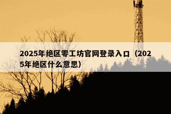 2025年绝区零工坊官网登录入口(2025年绝区什么意思)