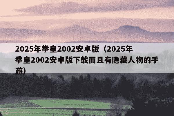 2025年拳皇2002安卓版(2025年拳皇2002安卓版下载而且有隐藏人物的手游)