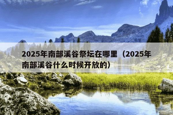 2025年南部溪谷祭坛在哪里(2025年南部溪谷什么时候开放的)
