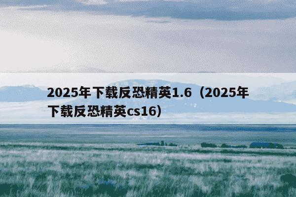 2025年下载反恐精英1.6（2025年下载反恐精英cs16）