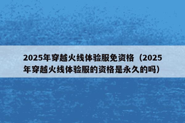 2025年穿越火线体验服免资格(2025年穿越火线体验服的资格是永久的吗)