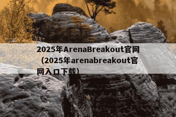 2025年ArenaBreakout官网(2025年arenabreakout官网入口下载)