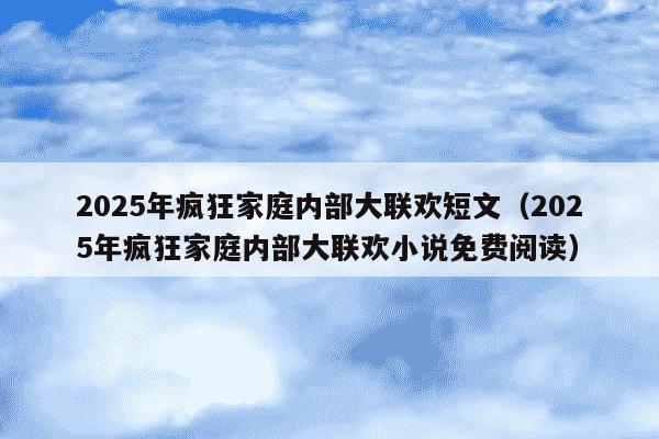 2025年疯狂家庭内部大联欢短文(2025年疯狂家庭内部大联欢小说免费阅读)
