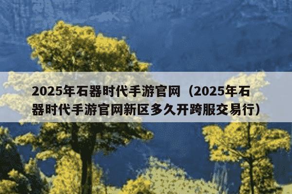 2025年石器时代手游官网(2025年石器时代手游官网新区多久开跨服交易行)