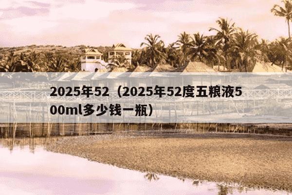 2025年52(2025年52度五粮液500ml多少钱一瓶)