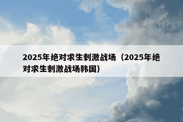 2025年绝对求生刺激战场（2025年绝对求生刺激战场韩国）