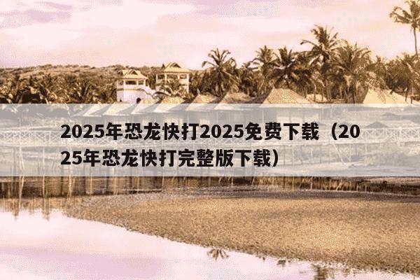 2025年恐龙快打2025免费下载（2025年恐龙快打完整版下载）