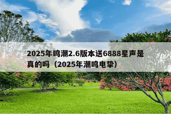 2025年鸣潮2.6版本送6888星声是真的吗(2025年潮鸣电挚)