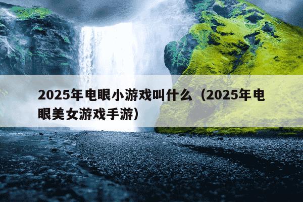 2025年电眼小游戏叫什么（2025年电眼美女游戏手游）