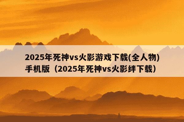 2025年死神vs火影游戏下载(全人物)手机版（2025年死神vs火影绊下载）