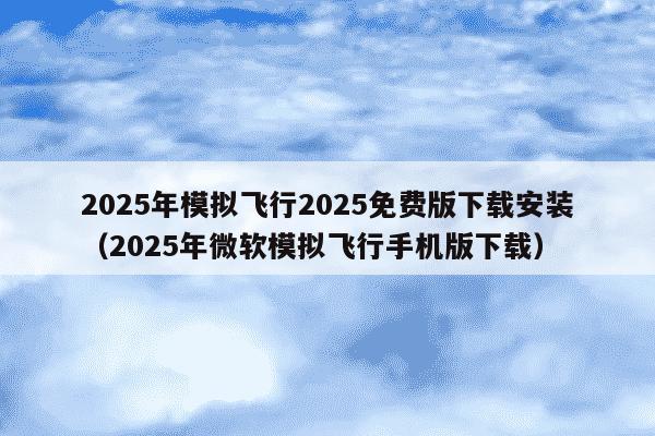 2025年模拟飞行2025免费版下载安装(2025年微软模拟飞行手机版下载)