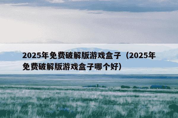 2025年免费破解版游戏盒子（2025年免费破解版游戏盒子哪个好）