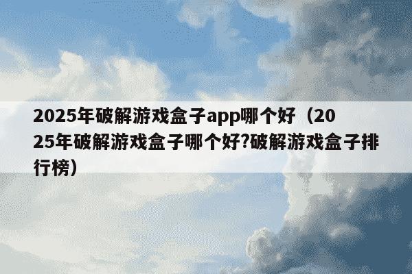 2025年破解游戏盒子app哪个好(2025年破解游戏盒子哪个好?破解游戏盒子排行榜)