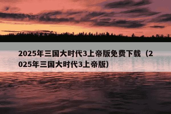 2025年三国大时代3上帝版免费下载（2025年三国大时代3上帝版）