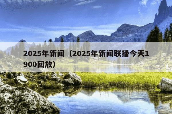 2025年新闻（2025年新闻联播今天1900回放）