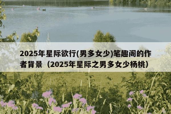 2025年星际欲行(男多女少)笔趣阁的作者背景(2025年星际之男多女少杨桃)