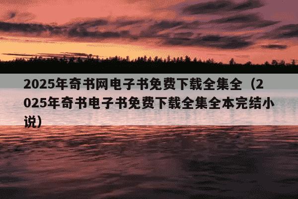2025年奇书网电子书免费下载全集全(2025年奇书电子书免费下载全集全本完结小说)
