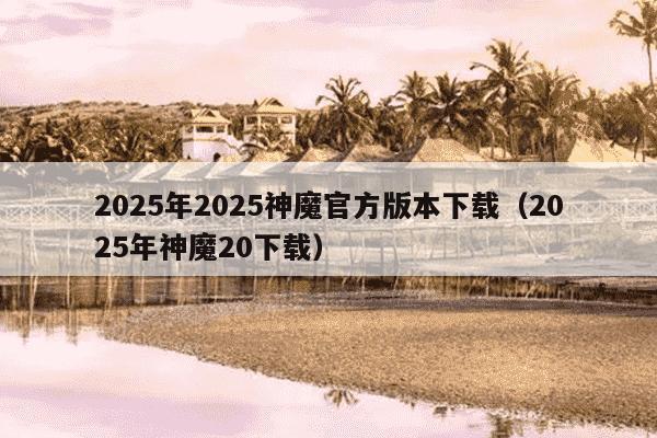 2025年2025神魔官方版本下载(2025年神魔20下载)