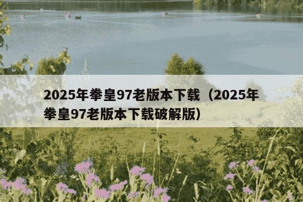 2025年拳皇97老版本下载（2025年拳皇97老版本下载破解版）