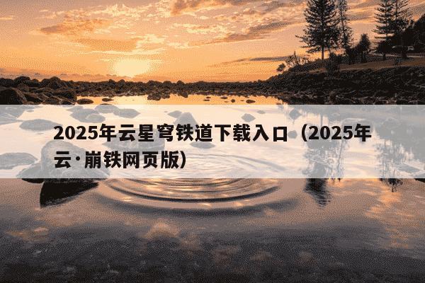 2025年云星穹铁道下载入口(2025年云·崩铁网页版)