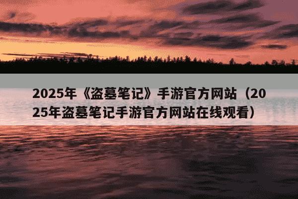 2025年《盗墓笔记》手游官方网站（2025年盗墓笔记手游官方网站在线观看）