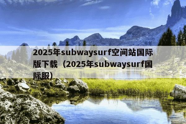 2025年subwaysurf空间站国际版下载(2025年subwaysurf国际服)