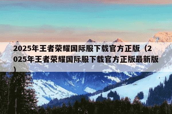 2025年王者荣耀国际服下载官方正版（2025年王者荣耀国际服下载官方正版最新版）