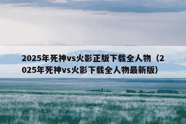 2025年死神vs火影正版下载全人物（2025年死神vs火影下载全人物最新版）