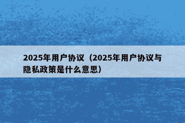 2025年用户协议(2025年用户协议与隐私政策是什么意思)