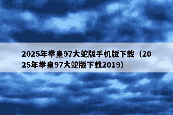 2025年拳皇97大蛇版手机版下载（2025年拳皇97大蛇版下载2019）