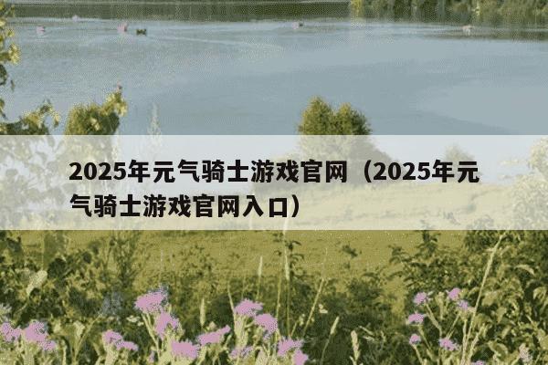 2025年元气骑士游戏官网（2025年元气骑士游戏官网入口）