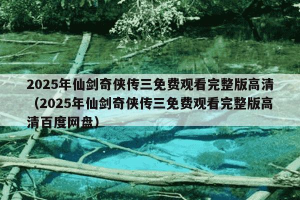 2025年仙剑奇侠传三免费观看完整版高清（2025年仙剑奇侠传三免费观看完整版高清百度网盘）