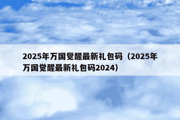 2025年万国觉醒最新礼包码（2025年万国觉醒最新礼包码2024）
