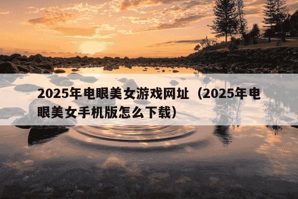 2025年电眼美女游戏网址(2025年电眼美女手机版怎么下载)