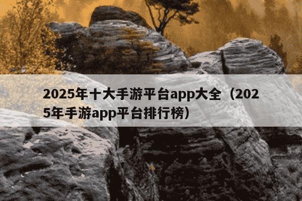 2025年十大手游平台app大全(2025年手游app平台排行榜)