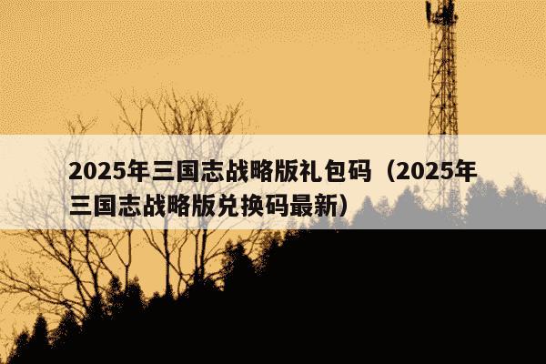 2025年三国志战略版礼包码(2025年三国志战略版兑换码最新)