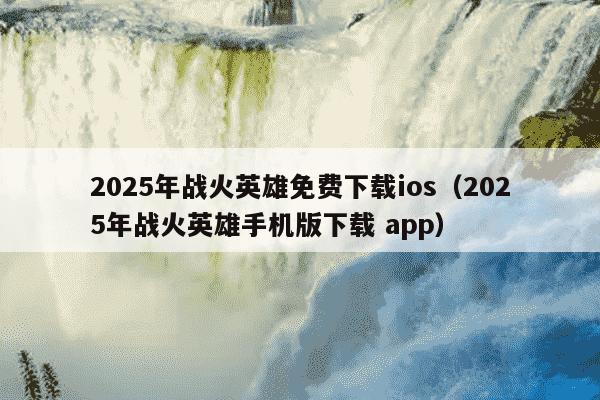 2025年战火英雄免费下载ios（2025年战火英雄手机版下载 app）
