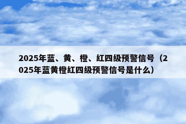 2025年蓝、黄、橙、红四级预警信号(2025年蓝黄橙红四级预警信号是什么)
