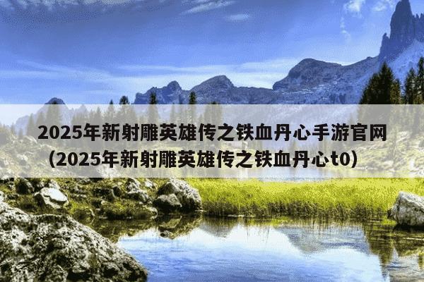 2025年新射雕英雄传之铁血丹心手游官网(2025年新射雕英雄传之铁血丹心t0)