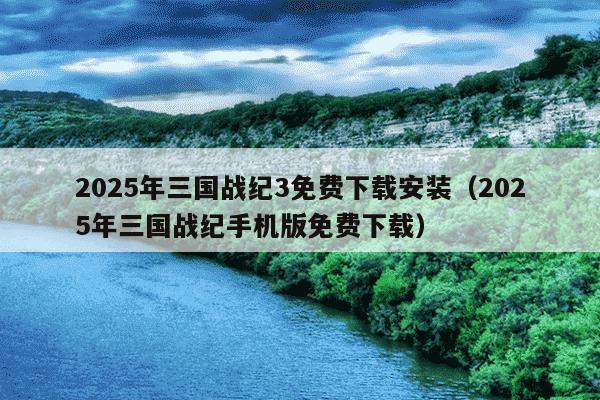 2025年三国战纪3免费下载安装（2025年三国战纪手机版免费下载）