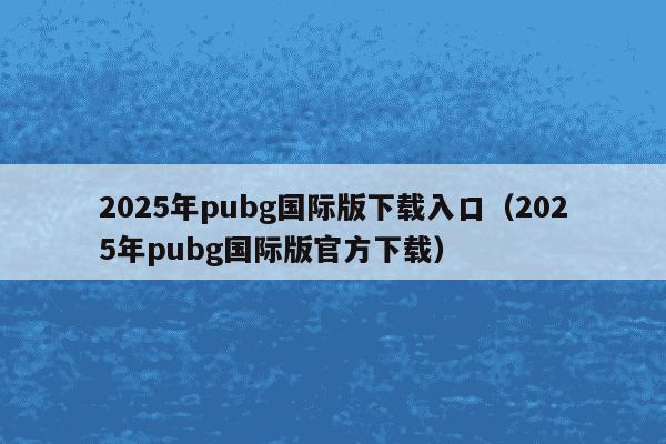 2025年pubg国际版下载入口（2025年pubg国际版官方下载）