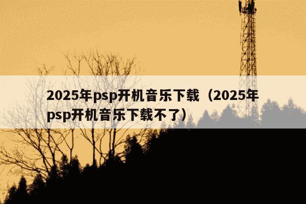 2025年psp开机音乐下载(2025年psp开机音乐下载不了)