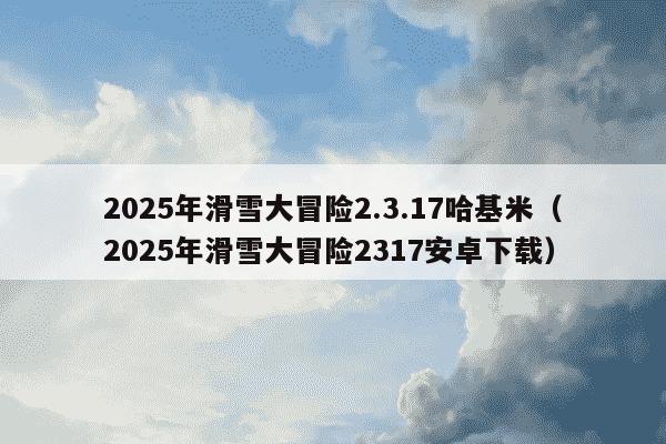 2025年滑雪大冒险2.3.17哈基米(2025年滑雪大冒险2317安卓下载)