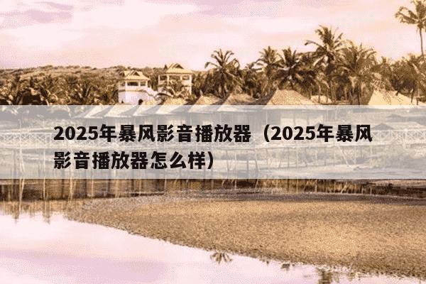 2025年暴风影音播放器（2025年暴风影音播放器怎么样）