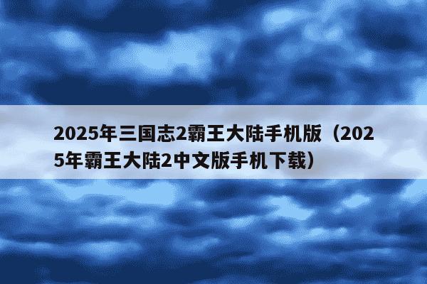 2025年三国志2霸王大陆手机版(2025年霸王大陆2中文版手机下载)
