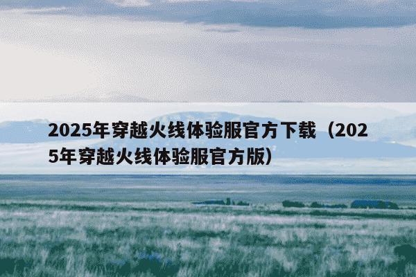 2025年穿越火线体验服官方下载(2025年穿越火线体验服官方版)
