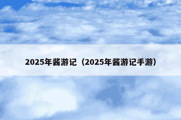 2025年酱游记(2025年酱游记手游)
